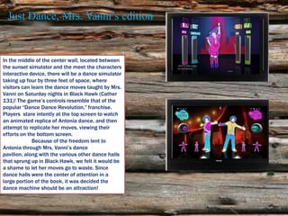 Just Dance, Mrs. Vanni’s edition


In the middle of the center wall, located between
the sunset simulator and the meet the characters
interactive device, there will be a dance simulator
taking up four by three feet of space, where
visitors can learn the dance moves taught by Mrs.
Vanni on Saturday nights in Black Hawk (Cather
131)! The game’s controls resemble that of the
popular “Dance Dance Revolution,” franchise.
Players stare intently at the top screen to watch
an animated replica of Antonia dance, and then
attempt to replicate her moves, viewing their
efforts on the bottom screen.
             Because of the freedom lent to
Antonia through Mrs. Vanni’s dance
pavilion, along with the various other dance halls
that sprung up in Black Hawk, we felt it would be
a shame to let her moves go to waste. Since
dance halls were the center of attention in a
large portion of the book, it was decided the
dance machine should be an attraction!
 