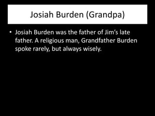 Josiah Burden (Grandpa)
• Josiah Burden was the father of Jim’s late
  father. A religious man, Grandfather Burden
  spoke rarely, but always wisely.
 