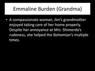 Emmaline Burden (Grandma)
• A compassionate woman, Jim’s grandmother
  enjoyed taking care of her home properly.
  Despite her annoyance at Mrs. Shimerda’s
  rudeness, she helped the Bohemian’s multiple
  times.
 