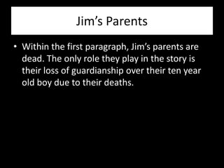 Jim’s Parents
• Within the first paragraph, Jim’s parents are
  dead. The only role they play in the story is
  their loss of guardianship over their ten year
  old boy due to their deaths.
 