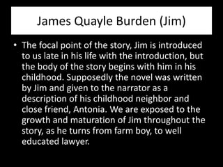James Quayle Burden (Jim)
• The focal point of the story, Jim is introduced
  to us late in his life with the introduction, but
  the body of the story begins with him in his
  childhood. Supposedly the novel was written
  by Jim and given to the narrator as a
  description of his childhood neighbor and
  close friend, Antonia. We are exposed to the
  growth and maturation of Jim throughout the
  story, as he turns from farm boy, to well
  educated lawyer.
 