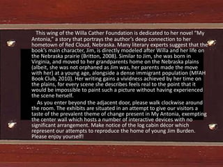 This wing of the Willa Cather Foundation is dedicated to her novel “My
Antonia,” a story that portrays the author’s deep connection to her
hometown of Red Cloud, Nebraska. Many literary experts suggest that the
book’s main character, Jim, is directly modeled after Willa and her life on
the Nebraska prairie (Britton, 2008). Similar to Jim, she was born in
Virginia, and moved to her grandparents home on the Nebraska plains
(albeit, she was not orphaned as Jim was, her parents made the move
with her) at a young age, alongside a dense immigrant population (MFAH
Book Club, 2010). Her writing gains a vividness achieved by her time on
the plains, for every scene she describes feels real to the point that it
would be impossible to paint such a picture without having experienced
the scene herself.
   As you enter beyond the adjacent door, please walk clockwise around
the room. The exhibits are situated in an attempt to give our visitors a
taste of the prevalent theme of change present in My Antonia, exempting
the center wall which hosts a number of interactive devices with no
significant arrangement. Make notice of the log cabin décor which
represent our attempts to reproduce the home of young Jim Burden.
Please enjoy yourself!
 