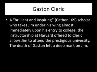 Gaston Cleric
• A “brilliant and inspiring” (Cather 169) scholar
  who takes Jim under his wing almost
  immediately upon his entry to college, the
  instructorship at Harvard offered to Cleric
  allows Jim to attend the prestigious university.
  The death of Gaston left a deep mark on Jim.
 