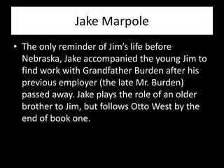 Jake Marpole
• The only reminder of Jim’s life before
  Nebraska, Jake accompanied the young Jim to
  find work with Grandfather Burden after his
  previous employer (the late Mr. Burden)
  passed away. Jake plays the role of an older
  brother to Jim, but follows Otto West by the
  end of book one.
 