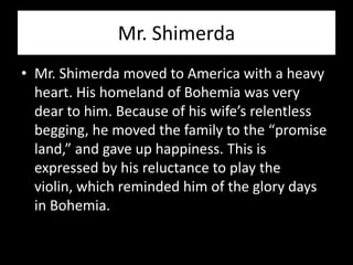 Mr. Shimerda
• Mr. Shimerda moved to America with a heavy
  heart. His homeland of Bohemia was very
  dear to him. Because of his wife’s relentless
  begging, he moved the family to the “promise
  land,” and gave up happiness. This is
  expressed by his reluctance to play the
  violin, which reminded him of the glory days
  in Bohemia.
 