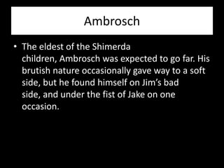 Ambrosch
• The eldest of the Shimerda
  children, Ambrosch was expected to go far. His
  brutish nature occasionally gave way to a soft
  side, but he found himself on Jim’s bad
  side, and under the fist of Jake on one
  occasion.
 
