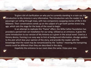 To give a bit of clarification on why you’re currently standing in a train car, the
introduction to My Antonia is very informative. The introduction sets the reader in a
passenger car rolling through Iowa, with two companions swapping stories of life in the
Midwest. Their conversations winds up on the subject of a girl both parties knew long
ago, which sets the stage for the body of the novel to begin.
           In an attempt to replicate this “frame” effect, the Willa Cather foundation has
provided a period train car installation for our wing. Utilized as an entrance, it gives the
same introduction to our version of My Antonia as is given in the actual novel. Used as a
literary device, framing is an easy way to hint at background information, divulge spoilers
to the plot which bias your opinion of the story, and provide the reader with the
knowledge that the novel may be romanticized by the “author,” meaning the transpiring
events could be different than they are described in the story.
           Hopefully the entrance to our room does the same. Enjoy your stay.
 