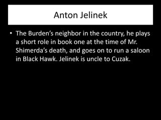 Anton Jelinek
• The Burden’s neighbor in the country, he plays
  a short role in book one at the time of Mr.
  Shimerda’s death, and goes on to run a saloon
  in Black Hawk. Jelinek is uncle to Cuzak.
 