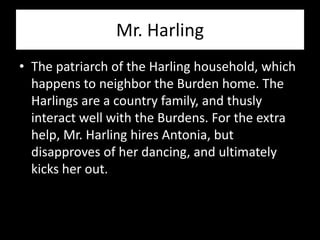 Mr. Harling
• The patriarch of the Harling household, which
  happens to neighbor the Burden home. The
  Harlings are a country family, and thusly
  interact well with the Burdens. For the extra
  help, Mr. Harling hires Antonia, but
  disapproves of her dancing, and ultimately
  kicks her out.
 