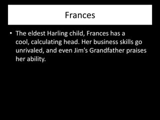 Frances
• The eldest Harling child, Frances has a
  cool, calculating head. Her business skills go
  unrivaled, and even Jim’s Grandfather praises
  her ability.
 