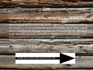 Jim
• Upon entering the room, walk to the left wall. Here, Jim’s life is displayed
  through four two foot wide posters accompanied by plaques which
  chronologically describe Jim’s life. Diction is an important factor in defining
  My Antonia, so accompanying each poster is a button, which when pushed
  plays a recording of a passage from each period of Jim’s life. Change was a
  major theme in the novel, especially in the context of each character, so it
  is very important to see the posters in order so as to experience the
  change in Jim through passing years!




           Follow the arrow to the start of Jim’s life.
 