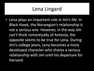 Lena Lingard
• Lena plays an important role in Jim’s life. In
  Black Hawk, the Norwegian’s relationship is
  not a serious one. However, in the way Jim
  can’t think romantically of Antonia, the
  opposite seems to be true for Lena. During
  Jim’s college years, Lena becomes a more
  developed character who shares a serious
  relationship with Jim until his departure for
  Harvard.
 