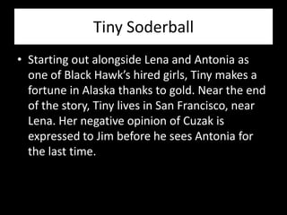 Tiny Soderball
• Starting out alongside Lena and Antonia as
  one of Black Hawk’s hired girls, Tiny makes a
  fortune in Alaska thanks to gold. Near the end
  of the story, Tiny lives in San Francisco, near
  Lena. Her negative opinion of Cuzak is
  expressed to Jim before he sees Antonia for
  the last time.
 
