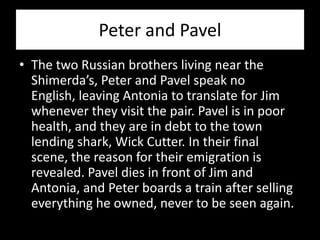 Peter and Pavel
• The two Russian brothers living near the
  Shimerda’s, Peter and Pavel speak no
  English, leaving Antonia to translate for Jim
  whenever they visit the pair. Pavel is in poor
  health, and they are in debt to the town
  lending shark, Wick Cutter. In their final
  scene, the reason for their emigration is
  revealed. Pavel dies in front of Jim and
  Antonia, and Peter boards a train after selling
  everything he owned, never to be seen again.
 