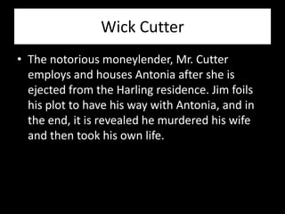 Wick Cutter
• The notorious moneylender, Mr. Cutter
  employs and houses Antonia after she is
  ejected from the Harling residence. Jim foils
  his plot to have his way with Antonia, and in
  the end, it is revealed he murdered his wife
  and then took his own life.
 