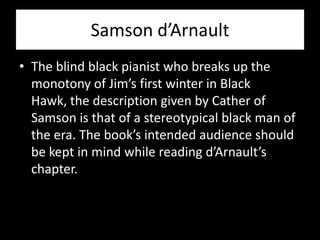 Samson d’Arnault
• The blind black pianist who breaks up the
  monotony of Jim’s first winter in Black
  Hawk, the description given by Cather of
  Samson is that of a stereotypical black man of
  the era. The book’s intended audience should
  be kept in mind while reading d’Arnault’s
  chapter.
 
