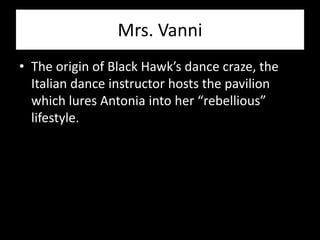 Mrs. Vanni
• The origin of Black Hawk’s dance craze, the
  Italian dance instructor hosts the pavilion
  which lures Antonia into her “rebellious”
  lifestyle.
 