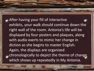 After having your fill of interactive
exhibits, your walk should continue down the
right wall of the room. Antonia’s life will be
displayed by four posters and plaques, along
with audio exerts to mimic her change in
diction as she begins to master English.
Again, the displays are organized
chronologically to depict the theme of change
which shows up repeatedly in My Antonia.
 
