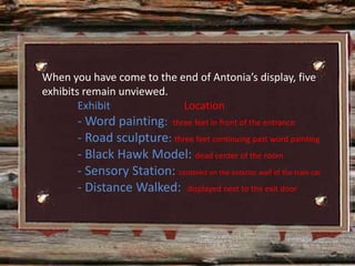 When you have come to the end of Antonia’s display, five
exhibits remain unviewed.
        Exhibit              Location
        - Word painting: three feet in front of the entrance
        - Road sculpture: three feet continuing past word painting
        - Black Hawk Model: dead center of the room
        - Sensory Station: centered on the exterior wall of the train car
        - Distance Walked: displayed next to the exit door
 