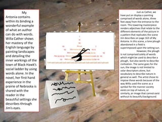 My                            Just as Cather, we
                         have put on display a painting
Antonia contains         comprised of words alone, three
within its binding a     feet away from the entrance to the
wonderful example        room. This towering masterpiece
                         renders adjectives that relate to the
of what an author        different elements of the picture in
can do with words.       a pattern that replicates the scene
Willa Cather shows       Jim describes on page 163 of My
                         Antonia. In this scene, a lone plough
her mastery of the       abandoned in a field is
English language by      superimposed upon the setting sun.
painting landscapes                       However, the plough
                         is not comprised solely of words
and detailing the        which might be used to describe a
inner workings of the    plough, but also words to describe
town of Black Hawk’s     civilization. The same goes for the
                         sun, the image is not limited to
social ladder by using   solar descriptors alone, but
words alone. In the      vocabulary to describe nature in
novel, her first hand    general as well. The artist chose to
                         impose these words because of the
experience in the        way Willa used the scene as a
prairie of Nebraska is   symbol for the manner society
shared with the          exists on top of nature, or
                         similarly, an image that cannot exist
reader in the            without its beautiful background.
beautiful settings she
describes through
Jim’s eyes.
 