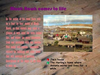 Black Hawk comes to life
In the center of the room there will
be a four’ by four’ model of Black
Hawk, so that visitors may catch a
glimpse of both what the town looked
                                                1
like, and where the many characters                    2

lived and interacted with one another.
This model will contain numbered
stickers on buildings and other areas
that will correlate to matching
descriptions on the edges of the table   1 Jim’s house
                                         2 The Harling’s home where
it rests on.                               Antonia works and lives for a
                                           while.
 