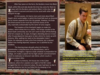 After four years on the farm, the Burdens move into Black
Hawk, while Otto and Jake decide the time has come for them to
part ways with the Burdens and venture West. In the city, Jim
begins school in earnest and learns to be social with other boys
and girls his age.
          As time passes, Jim learns more and more about Black
Hawk’s strict social ladder, in which the hired folk (such as Antonia)
are to remain separate from the city people. However, Jim finds
the hired women to be much less dull than those of the
city, especially a dressmaker by the name of Lena Lingard.
          The freedom of the hired girls begins to make Jim
restless, which drives him to a saloon. This brings scandal to the
Black Hawk community, but Jim can’t seem to beat off the feeling
that he’s cooped up. To cope, he begins attending dances in town
after his grandparents have gone to bed, where he meets up with
Antonia. After walking her back to the detestable Cutter’s
home, Jim attempts to steal a kiss from Antonia, but is denied.
Rather than feeling dejected, however, Jim is satisfied by her
modesty.
           The dancing stops abruptly when Jim finds his
grandmother crying because of his deceitfulness, and in
atonement, he begins a rigorous study schedule in preparation for         “Her warm, sweet face, her kind arms, and
college. Jim makes a speech for his high school’s commencement           the true heart in her; she was, oh, she was
which he dedicates to Antonia’s late father, which results in            still my Antonia! I looked with contempt at
Antonia crying in bliss.                                                 the dark, silent little houses about me as I
          In favor to Antonia, Jim house-sits in the Cutter              walked home, and thought of the stupid
residence, where he is awoken one night to find Mr. Cutter               young men who were asleep in some of
enraged that Jim is in Antonia’s place. His plan had been to slip in     them. I knew where the real women
and rape Antonia, but Jim has foiled this by sleeping in her             were, though I was only a boy; and I would
stead, narrowly escaping Mr. Cutter’s wrath.
                                                                         not be afraid of them, either (Cather 152)! “
 