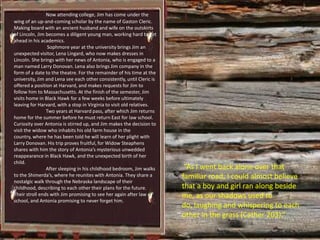 Now attending college, Jim has come under the
wing of an up-and-coming scholar by the name of Gaston Cleric.
Making board with an ancient husband and wife on the outskirts
of Lincoln, Jim becomes a diligent young man, working hard to get
ahead in his academics.
                 Sophmore year at the university brings Jim an
unexpected visitor, Lena Lingard, who now makes dresses in
Lincoln. She brings with her news of Antonia, who is engaged to a
man named Larry Donovan. Lena also brings Jim company in the
form of a date to the theatre. For the remainder of his time at the
university, Jim and Lena see each other consistently, until Cleric is
offered a position at Harvard, and makes requests for Jim to
follow him to Massachusetts. At the finish of the semester, Jim
visits home in Black Hawk for a few weeks before ultimately
leaving for Harvard, with a stop in Virginia to visit old relatives.
                Two years at Harvard pass, after which Jim returns
home for the summer before he must return East for law school.
Curiosity over Antonia is stirred up, and Jim makes the decision to
visit the widow who inhabits his old farm house in the
country, where he has been told he will learn of her plight with
Larry Donovan. His trip proves fruitful, for Widow Steaphens
shares with him the story of Antonia’s mysterious unwedded
reappearance in Black Hawk, and the unexpected birth of her
child.
                After sleeping in his childhood bedroom, Jim walks       “As I went back alone over that
to the Shimerda’s, where he reunites with Antonia. They share a         familiar road, I could almost believe
nostalgic walk through the Nebraska landscape of their
childhood, describing to each other their plans for the future.         that a boy and girl ran along beside
Their stroll ends with Jim promising to see her again after law         me, as our shadows used to
school, and Antonia promising to never forget him.
                                                                        do, laughing and whispering to each
                                                                        other in the grass (Cather 203).”
 