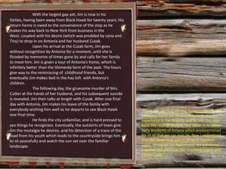 With the largest gap yet, Jim is now in his
forties, having been away from Black Hawk for twenty years. His
return home is owed to the convenience of the stop as he
makes his way back to New York from business in the
West, coupled with his desire (which was prodded by Lena and
Tiny) to drop in on Antonia and her husband Cuzak.
              Upon his arrival at the Cuzak farm, Jim goes
without recognition by Antonia for a moment, until she is
flooded by memories of times gone by and calls for her family
to meet him. Jim is given a tour of Antonia’s home, which is
infinitely better than the Shimerda farm of the past. The hours
give way to the reminiscing of childhood friends, but
eventually Jim makes bed in the hay loft with Antonia’s
children.
              The following day, the gruesome murder of Mrs.
Cutter at the hands of her husband, and his subsequent suicide
is revealed. Jim then talks at length with Cuzak. After one final
day with Antonia, Jim makes his leave of the family with
everybody wishing him well as he departs to see Black Hawk            “I had the sense of coming home to myself, and
one final time.                                                      of having found out what a little circle man’s
              He finds the city unfamiliar, and is hard pressed to   experience is. For Antonia and for me, this had
see things he recognizes. Eventually, the outskirts of town give     been the road of Destiny; had taken us to those
Jim the nostalgia he desires, and his detection of a trace of the    early accidents of fortune which predetermined
road from his youth which leads to the countryside brings him        for us all that we can ever be. Now I understood
to sit peacefully and watch the sun set over the familiar            that the same road was to bring us together
landscape.                                                           again. Whatever we had missed, we possessed
                                                                     together the previous, the incommunicable past
                                                                     (Cather 229).”
 