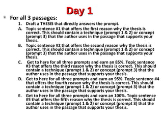 Day 1Day 1
For all 3 passages:
1. Draft a THESIS that directly answers the prompt.
A. Topic sentence #1 that offers the first reason why the thesis is
correct. This should contain a technique (prompt 1 & 2) or concept
(prompt 3) that the author uses in the passage that supports your
thesis.
B. Topic sentence #2 that offers the second reason why the thesis is
correct. This should contain a technique (prompt 1 & 2) or concept
(prompt 3) that the author uses in the passage that supports your
thesis.
C. Get to here for all three prompts and earn an 85%. Topic sentence
#3 that offers the third reason why the thesis is correct. This should
contain a technique (prompt 1 & 2) or concept (prompt 3) that the
author uses in the passage that supports your thesis.
D. Get to here for all three prompts and earn an 95%. Topic sentence #4
that offers the fourth reason why the thesis is correct. This should
contain a technique (prompt 1 & 2) or concept (prompt 3) that the
author uses in the passage that supports your thesis.
E. Get to here for all three prompts and earn an 100%. Topic sentence
#5 that offers the fifth reason why the thesis is correct. This should
contain a technique (prompt 1 & 2) or concept (prompt 3) that the
author uses in the passage that supports your thesis.
 
