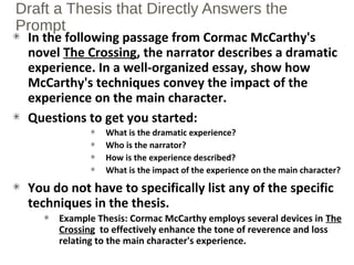 Draft a Thesis that Directly Answers the
Prompt
In the following passage from Cormac McCarthy's
novel The Crossing, the narrator describes a dramatic
experience. In a well-organized essay, show how
McCarthy's techniques convey the impact of the
experience on the main character.
Questions to get you started:
What is the dramatic experience?
Who is the narrator?
How is the experience described?
What is the impact of the experience on the main character?
You do not have to specifically list any of the specific
techniques in the thesis.
Example Thesis: Cormac McCarthy employs several devices in The
Crossing to effectively enhance the tone of reverence and loss
relating to the main character's experience.
 