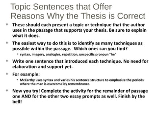 Topic Sentences that Offer
Reasons Why the Thesis is Correct
These should each present a topic or technique that the author
uses in the passage that supports your thesis. Be sure to explain
what it does.
The easiest way to do this is to identify as many techniques as
possible within the passage. Which ones can you find?
syntax, imagery, analogies, repetition, unspecific pronoun "he"
Write one sentence that introduced each technique. No need for
elaboration and support yet.
For example:
• McCarthy uses syntax and varies his sentence structure to emphasize the periods
where the man is overcome by remembrance.
Now you try! Complete the activity for the remainder of passage
one AND for the other two essay prompts as well. Finish by the
bell!
 