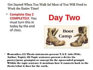Day Two
Complete Day 2
COMPLETELY. You
must turn this in
today by the end
of class.
Get Started When You Walk In! Most of You Will Need toGet Started When You Walk In! Most of You Will Need to
Work the Entire Time!Work the Entire Time!
Remember: (1) Thesis statements present T.A.T. info (Title,
Author, Topic). (2) Topic sentences present a device (in
poetry/prose prompts) or concept (in the open-ended prompt).
Within the topic sentence it mentions how it connects back to the
thesis/what it does for the work.
 