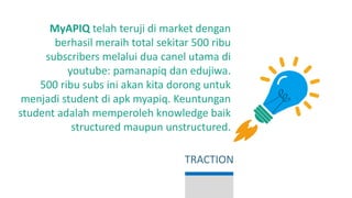 MyAPIQ telah teruji di market dengan
berhasil meraih total sekitar 500 ribu
subscribers melalui dua canel utama di
youtube: pamanapiq dan edujiwa.
500 ribu subs ini akan kita dorong untuk
menjadi student di apk myapiq. Keuntungan
student adalah memperoleh knowledge baik
structured maupun unstructured.
TRACTION
 