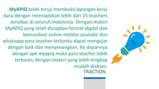 MyAPIQ telah teruji membuka lapangan kerja
baru dengan menciptakan lebih dari 25 teachers
tersebar di seluruh Indonesia. Dengan materi
MyAPIQ yang telah disiapkan format digital dan
komunikasi online melalui youtube dan
whatsapp para teacher terbantu dapat mengajar
dengan baik dan menyenangkan. Ke depannya
dengan apk myapiq maka para teacher lebih
terbantu dengan materi yang lebih lengkap
mudah diakses.
TRACTION
 