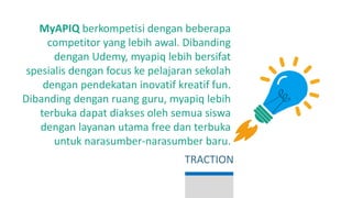 MyAPIQ berkompetisi dengan beberapa
competitor yang lebih awal. Dibanding
dengan Udemy, myapiq lebih bersifat
spesialis dengan focus ke pelajaran sekolah
dengan pendekatan inovatif kreatif fun.
Dibanding dengan ruang guru, myapiq lebih
terbuka dapat diakses oleh semua siswa
dengan layanan utama free dan terbuka
untuk narasumber-narasumber baru.
TRACTION
 