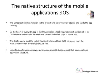 The	native	structure	of	the	mobile	
applications	:IOS
• The	UIApplicationMain function	in	the	project	sets	up	several	key	objects	and	starts	the	app	
running.
• At	the	heart	of	every	iOS	app	is	the	UIApplication (AppDelegate)	object,	whose	job	is	to	
facilitate	the	interactions	between	the	system	and	other	objects	in	the	app.	
• The	AppDelegate start	the	initial	view	controller	and	load	its	UI	elements	from	the	
main.storyboard or	the	equivalent	.xib file.	
• Using	MyAppConversion service	gets	you	an	android	studio	project	that	have	an	almost	
equivalent	structure.
 