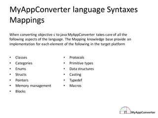 MyAppConverter language	Syntaxes	
Mappings
• Classes
• Categories
• Enums
• Structs
• Pointers
• Memory	management
• Blocks
• Protocols
• Primitive	types
• Data	structures
• Casting
• Typedef
• Macros
When	converting	objective	c	to	java	MyAppConverter takes	care	of	all	the	
following	aspects	of	the	language.	The	Mapping	 knowledge	base	provide	an	
implementation	for	each	element	of	the	following	in	the	target	platform
 