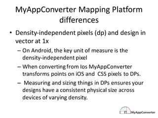 MyAppConverter Mapping	Platform	
differences	
• Density-independent	pixels	(dp)	and	design	in	
vector	at	1x
– On	Android,	the	key	unit	of	measure	is	the	
density-independent	pixel
– When	converting	from	Ios	MyAppConverter	
transforms	points	on	iOS	and		CSS	pixels	to	DPs.
– Measuring	and	sizing	things	in	DPs	ensures	your	
designs	have	a	consistent	physical	size	across	
devices	of	varying	density.
 