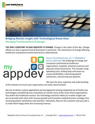 Bridging Market Insight with Technological Know-How
Managing Transformational Challenges

THE ONLY CONSTANT IN OUR INDUSTRY IS CHANGE. Change is the order of the day. Change
affects our lives in general and of businesses in particular. The momentum of change affecting
healthcare and physician-driven businesses is phenomenal.

                                                    Succor Consulting Group, Inc.’s “MyAppDev”
                                                    Service addresses the challenge of change and
                                                    innovation confronted by healthcare
                                                    organizations, hospitals, physician practices and
                                                    physician-driven businesses. This includes rising
                                                    operating costs, finding ways and means to
                                                    sustain profitability, maximizing patient
                                                    satisfaction, and winning new patients.

                                              We have the time, expertise and understanding
of the industry to ensure your organization can easily move forward.

We aim to deliver custom applications by leveraging the existing integrated set of health care
technologies and defining new innovations to resolve many of the issues these organizations
face within the healthcare vertical. Our technology solutions reflect our market insight and
aim to provide each client with revenue growth and innovative medical business strategy; thus
increasing patient satisfaction and retention. Ultimately, they are the customer and your job is
to make them happy while also increasing revenue.




  MyAppDev Division of Succor Consulting Group, Inc. | Copyright 2012 | www.mysuccor.com | 704-215-4411
 