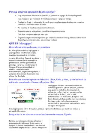 Por qué elegir un generador de aplicaciones?
– Hay empresas en las que no se justifica el gasto de un equipo de desarrollo grande
– Hay proyectos que requieren de resultados exactos y en poco tiempo.
– Productivo desde el primer día. Se puede generar aplicaciones rápidamente, o realizar
consultas a diferentes bases de datos.
– No requiere de muchos conocimientos técnicos
– Se puede generar aplicaciones complejas con pocos recursos
Qué tiene este generador que hace que
– El generador provee una ingeniería que simplifica muchas cosas y permite, solo a través
de configuraciones acceder a una serie de ventajas.
QUÉ ES MyAppgen?
Generador de sistemas basados en prototipos.
La principal novedad de MyAppgen es
que te permite construir un sistema
mientras vas creando el prototipo.
A partir del modelo físico de los datos, y
tomando como referencias modelos
predefinidos, uno va ejecutando el
prototipo y a la vez construyendo el
Sistema. Una vez consolidado el
modelo, con el sistema en
funcionamiento, se procede a generar y
compilar el mismo en el ambiente para
el cual fue diseñado.
Funciona con sistemas operativos Windows, Linux, Unix, y otros, y con las bases de
datos más renombradas. Genera código Java libre.
MyAppgen funciona con una diversidad de
sistemas operativos y bases de datos, como las
que aparecen en la foto. Como genera la
aplicación en Java (acá hay que agregar las
características de Java), esto lo hace
independiente a la plataforma. Respecto a las
bases de datos, trabaja con las más importantes y
los casos en los cuales éstos presenten
características particulares, los resuelve a través
de reglas del negocio.
Genera programas libres de regalías, en Java, y proyectos Netbean, que puede ser editado y
corregido libremente.
Integración de los sistemas transaccionales con documentos digitales
Permite anexar documentos de referencia y
documentos digitalizados, de tal manera a
integrar el sistema transaccional a los diversos
documentos empresariales. Con esta integración
 