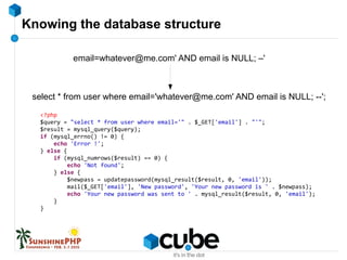 Knowing the database structure
email=whatever@me.com' AND email is NULL; –'
select * from user where email='whatever@me.com' AND email is NULL; --';
<?php
$query = "select * from user where email='" . $_GET['email'] . "'";
$result = mysql_query($query);
if (mysql_errno() != 0) {
echo 'Error !';
} else {
if (mysql_numrows($result) == 0) {
echo 'Not found';
} else {
$newpass = updatepassword(mysql_result($result, 0, 'email'));
mail($_GET['email'], 'New password', 'Your new password is ' . $newpass);
echo 'Your new password was sent to ' . mysql_result($result, 0, 'email');
}
}
 