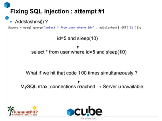 Fixing SQL injection : attempt #1
Addslashes() ?
$query = mysql_query('select * from user where id=' . addslashes($_GET['id']));
id=5 and sleep(10)
select * from user where id=5 and sleep(10)
What if we hit that code 100 times simultaneously ?
MySQL max_connections reached → Server unavailable
 