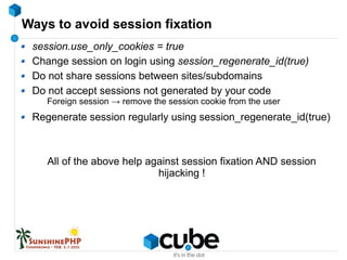 Ways to avoid session fixation
session.use_only_cookies = true
Change session on login using session_regenerate_id(true)
Do not share sessions between sites/subdomains
Do not accept sessions not generated by your code
Foreign session → remove the session cookie from the user
Regenerate session regularly using session_regenerate_id(true)
All of the above help against session fixation AND session
hijacking !
 