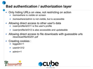 Bad authentication / authorization layer
Only hiding URLs on view, not restricting on action
/somewhere is visible on screen
/somewhere/admin is not visible, but is accessible
Allowing direct access to other user's data
/user/profile/id/311 is the user's profile
/user/profile/id/312 is also accessible and updateable
Allowing direct access to file downloads with guessable urls
/download/file/83291.pdf
Creating cookies :
loggedin=1
userid=312
admin=1
 