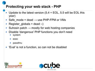 Protecting your web stack - PHP
Update to the latest version (5.4 = EOL, 5.5 will be EOL this
year)
Safe_mode = dead → use PHP-FPM or VMs
Register_globals = dead :-)
Suhosin patch → mostly for web hosting companies
Disable 'dangerous' PHP functions you don't need
system
exec
passthru
'Eval' is not a function, so can not be disabled
 