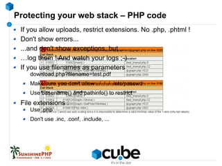Protecting your web stack – PHP code
If you allow uploads, restrict extensions. No .php, .phtml !
Don't show errors...
...and don't show exceptions, but...
…log them ! And watch your logs ;-)
If you use filenames as parameters
download.php?filename=test.pdf
Make sure you don't allow ../../../../etc/passwd
Use basename() and pathinfo() to restrict
File extensions :
Use .php
Don't use .inc, .conf, .include, ...
 