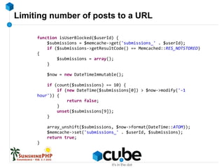 Limiting number of posts to a URL
function isUserBlocked($userId) {
$submissions = $memcache->get('submissions_' . $userId);
if ($submissions->getResultCode() == Memcached::RES_NOTSTORED)
{
$submissions = array();
}
$now = new DateTimeImmutable();
if (count($submissions) == 10) {
if (new DateTime($submissions[0]) > $now->modify('-1
hour')) {
return false;
}
unset($submissions[9]);
}
array_unshift($submissions, $now->format(DateTime::ATOM));
$memcache->set('submissions_' . $userId, $submissions);
return true;
}
 