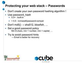Protecting your web stack – Passwords
Don't create your own password hashing algorithm !
Use password_hash
5.5+ : built-in
< 5.5 : ircmaxell/password-compat
Don't md5() → sha512, blowfish, …
Set a good password policy
Min 8 chars, min 1 number, min 1 capital, …
Try to avoid password hints
→ Email is better for recovery
 