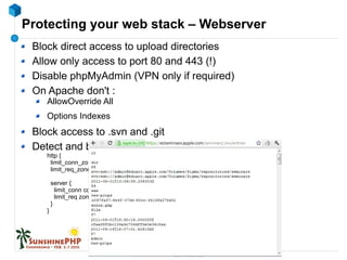 Protecting your web stack – Webserver
Block direct access to upload directories
Allow only access to port 80 and 443 (!)
Disable phpMyAdmin (VPN only if required)
On Apache don't :
AllowOverride All
Options Indexes
Block access to .svn and .git
Detect and ban flood/scan attempts in Nginx :
http {
limit_conn_zone $binary_remote_addr zone=conn_limit_per_ip:10m;
limit_req_zone $binary_remote_addr zone=req_limit_per_ip:10m rate=5r/s;
server {
limit_conn conn_limit_per_ip 10;
limit_req zone=req_limit_per_ip burst=10 nodelay;
}
}
 