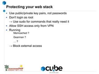 Protecting your web stack
Use public/private key pairs, not passwords
Don't login as root
→ Use sudo for commands that really need it
Allow SSH access only from VPN
Running
Memcached ?
Gearman ?
… ?
→ Block external access
 